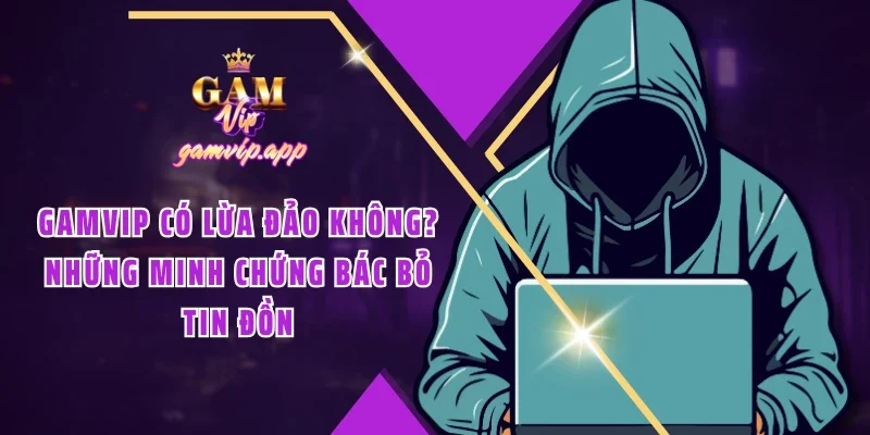 Gamvip có lừa đảo không? Bằng chứng đập tan mọi tin đồn